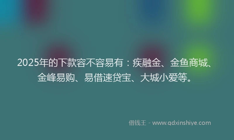 2025年的下款容不容易有：疾融金、金鱼商城、金峰易购、易借速贷宝、大城小爱等。