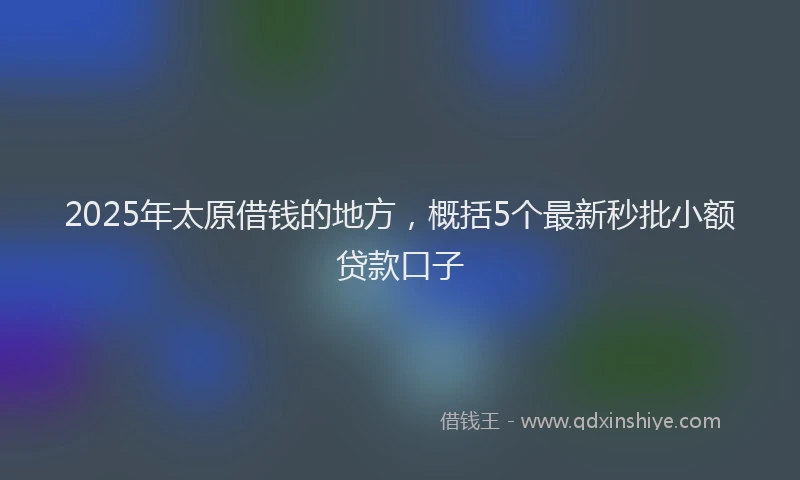 2025年太原借钱的地方，概括5个最新秒批小额贷款口子