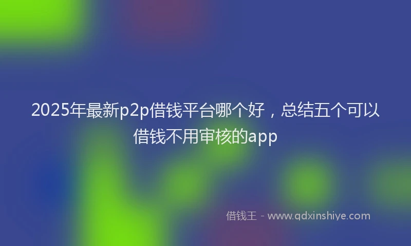 2025年最新p2p借钱平台哪个好，总结五个可以借钱不用审核的app