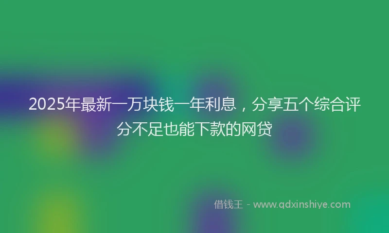 2025年最新一万块钱一年利息，分享五个综合评分不足也能下款的网贷