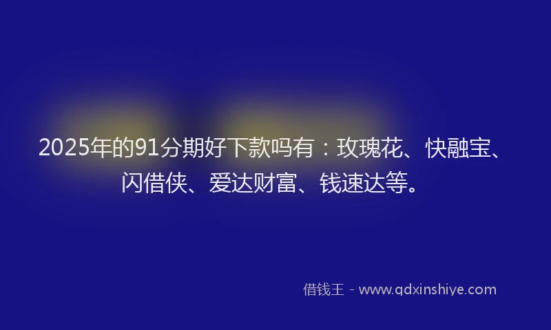 2025年的91分期好下款吗有：玫瑰花、快融宝、闪借侠、爱达财富、钱速达等。