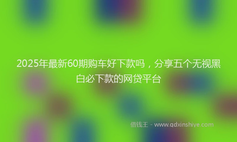 2025年最新60期购车好下款吗，分享五个无视黑白必下款的网贷平台
