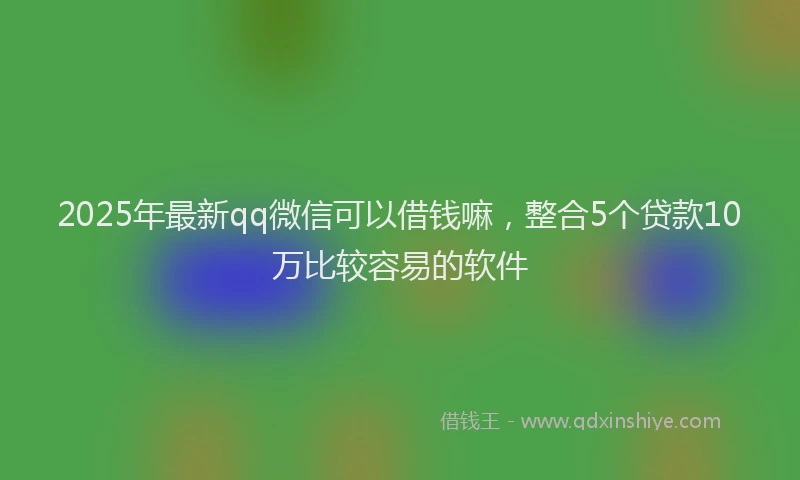 2025年最新qq微信可以借钱嘛，整合5个贷款10万比较容易的软件