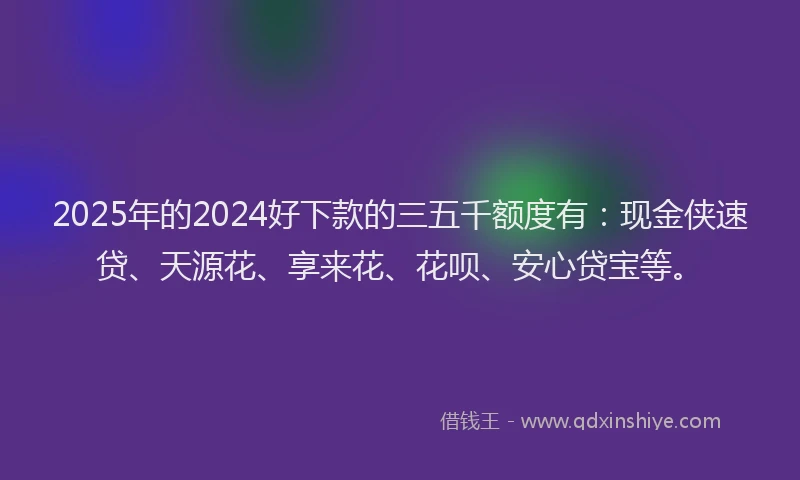 2025年的2024好下款的三五千额度有：现金侠速贷、天源花、享来花、花呗、安心贷宝等。