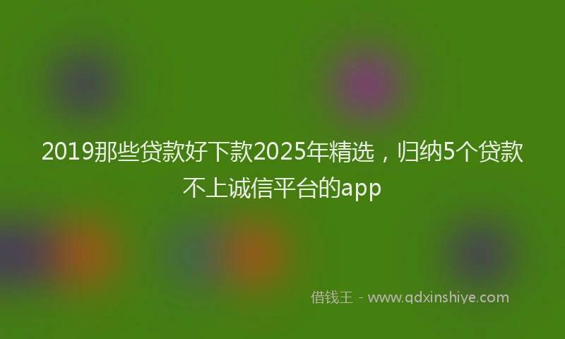 2019那些贷款好下款2025年精选，归纳5个贷款不上诚信平台的app
