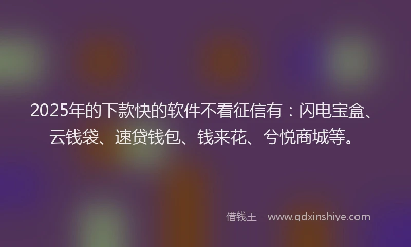 2025年的下款快的软件不看征信有：闪电宝盒、云钱袋、速贷钱包、钱来花、兮悦商城等。
