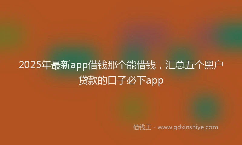 2025年最新app借钱那个能借钱，汇总五个黑户贷款的口子必下app