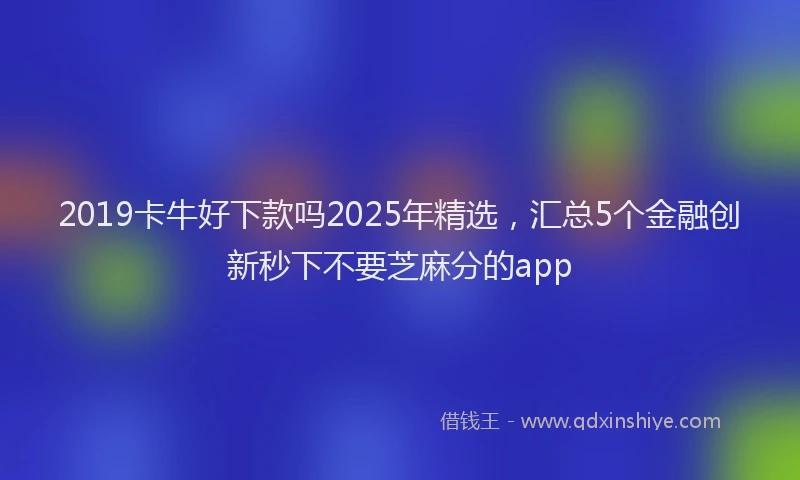 2019卡牛好下款吗2025年精选，汇总5个金融创新秒下不要芝麻分的app