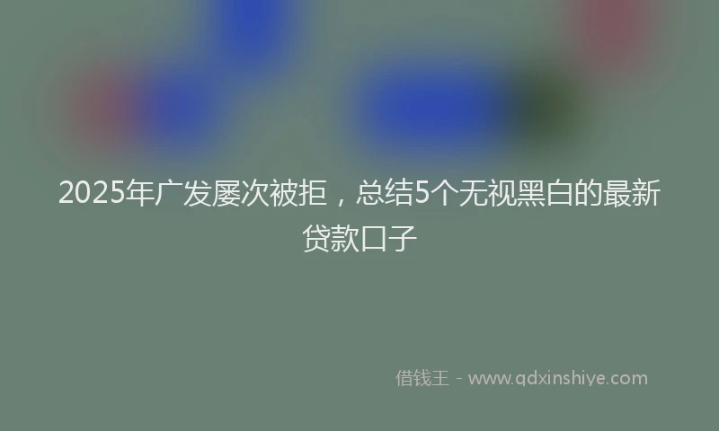 2025年广发屡次被拒，总结5个无视黑白的最新贷款口子