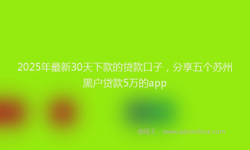 2025年最新30天下款的贷款口子，分享五个苏州黑户贷款5万的app