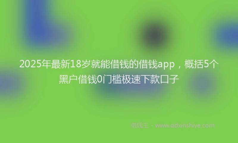 2025年最新18岁就能借钱的借钱app，概括5个黑户借钱0门槛极速下款口子