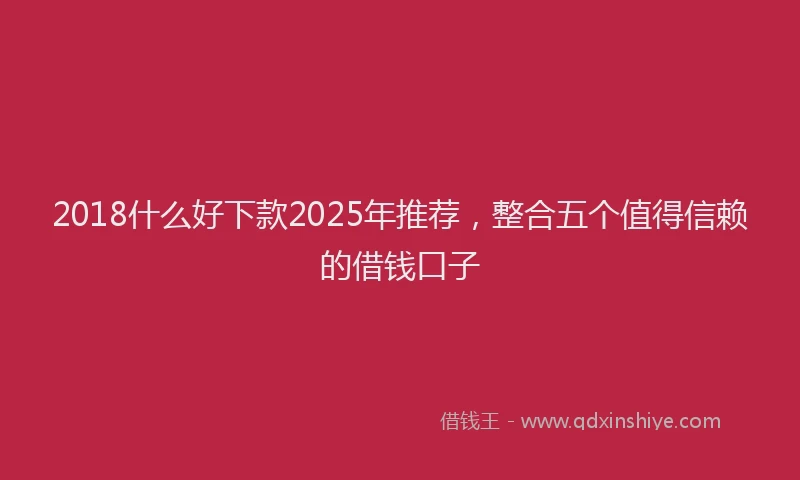 2018什么好下款2025年推荐，整合五个值得信赖的借钱口子