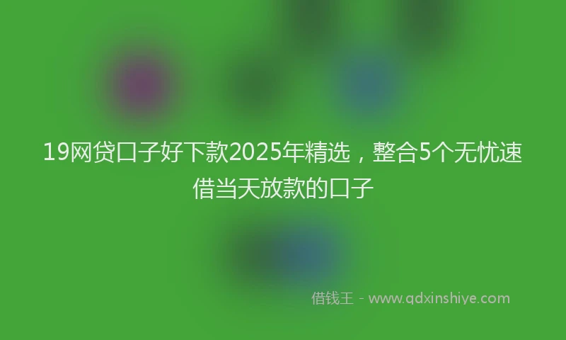 19网贷口子好下款2025年精选，整合5个无忧速借当天放款的口子