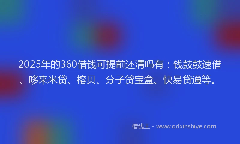 2025年的360借钱可提前还清吗有：钱鼓鼓速借、哆来米贷、榕贝、分子贷宝盒、快易贷通等。