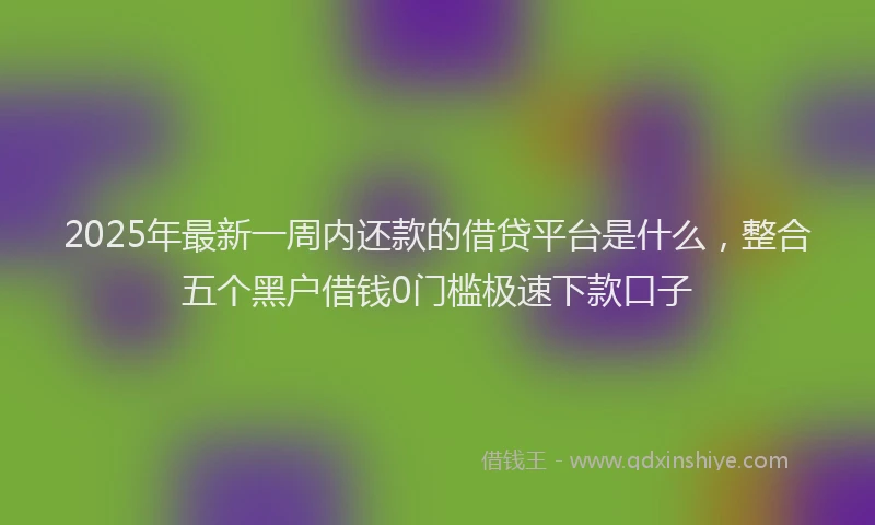 2025年最新一周内还款的借贷平台是什么，整合五个黑户借钱0门槛极速下款口子