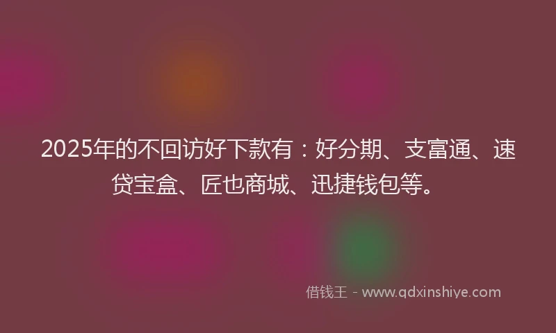 2025年的不回访好下款有：好分期、支富通、速贷宝盒、匠也商城、迅捷钱包等。