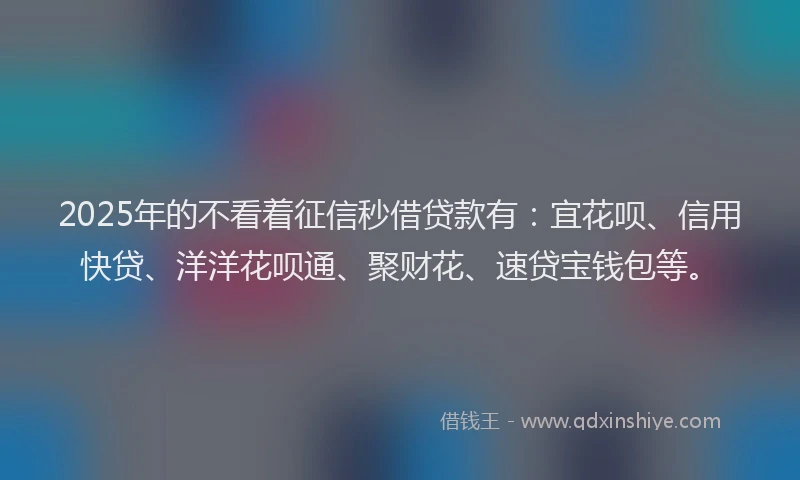 2025年的不看着征信秒借贷款有：宜花呗、信用快贷、洋洋花呗通、聚财花、速贷宝钱包等。