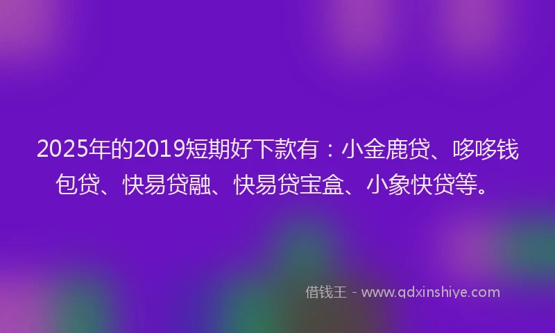 2025年的2019短期好下款有:小金鹿贷、哆哆钱包贷、快易贷融、快易贷宝盒、小象快贷等。