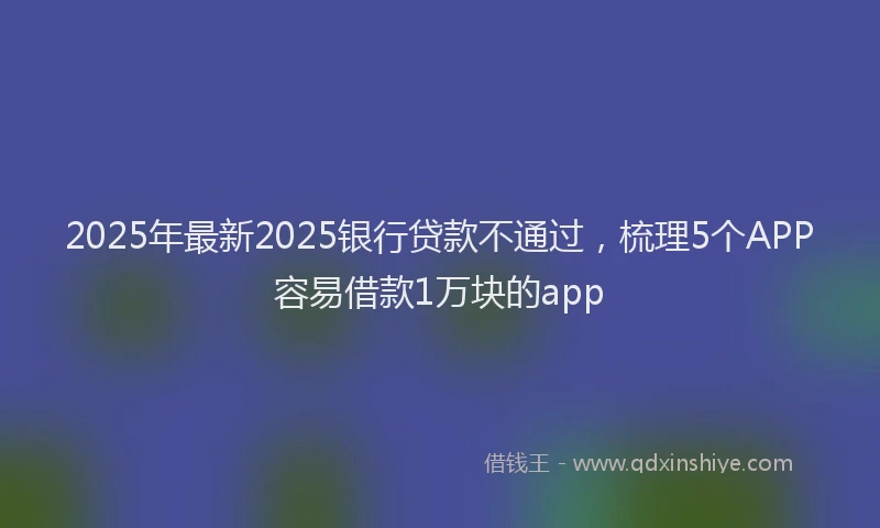 2025年最新2025银行贷款不通过，梳理5个APP容易借款1万块的app