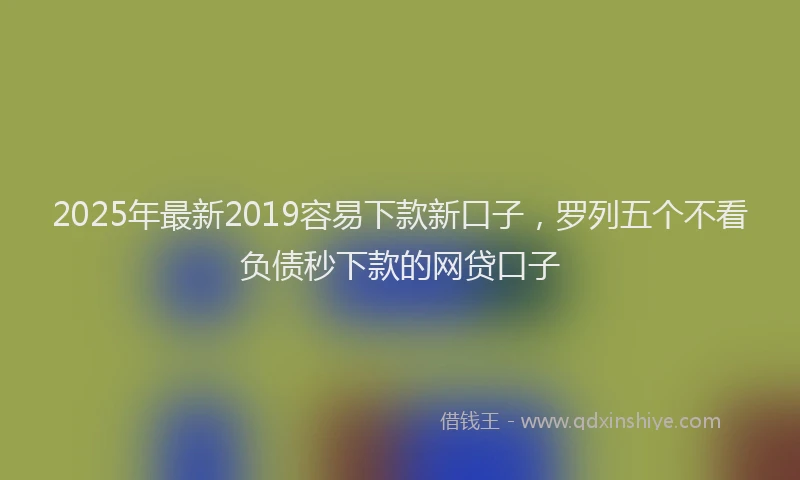2025年最新2019容易下款新口子，罗列五个不看负债秒下款的网贷口子