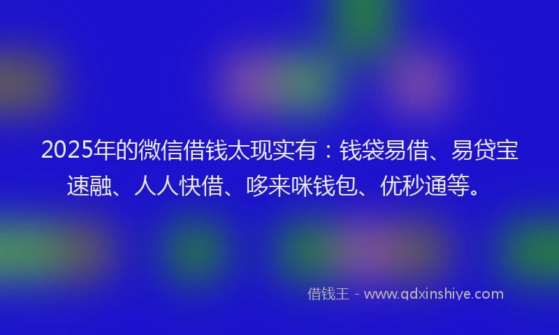 2025年的微信借钱太现实有：钱袋易借、易贷宝速融、人人快借、哆来咪钱包、优秒通等。