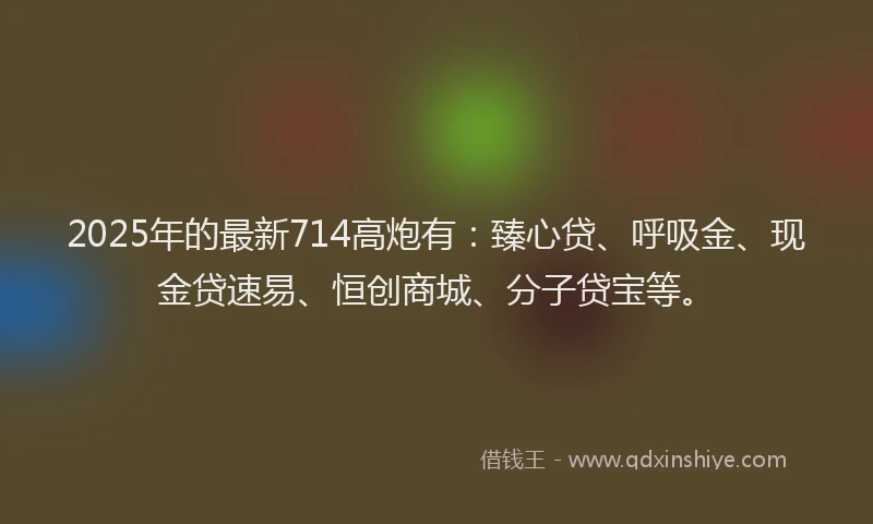 2025年的最新714高炮有：臻心贷、呼吸金、现金贷速易、恒创商城、分子贷宝等。