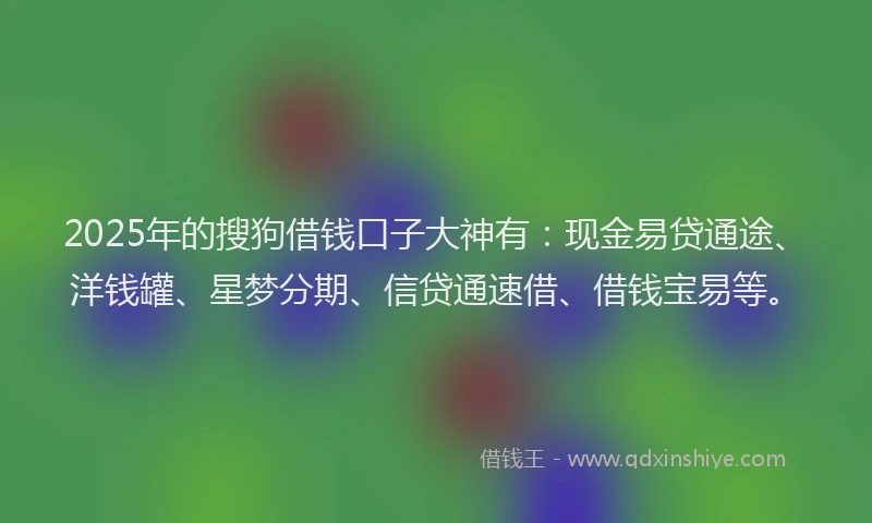 2025年的搜狗借钱口子大神有：现金易贷通途、洋钱罐、星梦分期、信贷通速借、借钱宝易等。