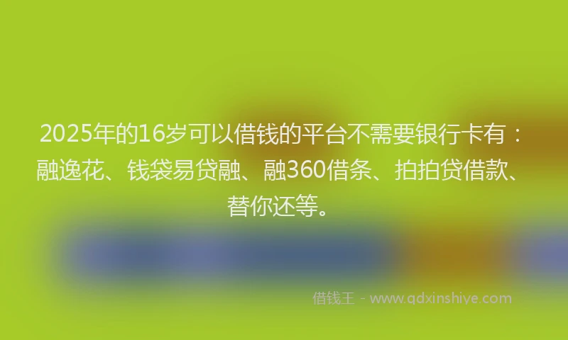 2025年的16岁可以借钱的平台不需要银行卡有：融逸花、钱袋易贷融、融360借条、拍拍贷借款、替你还等。