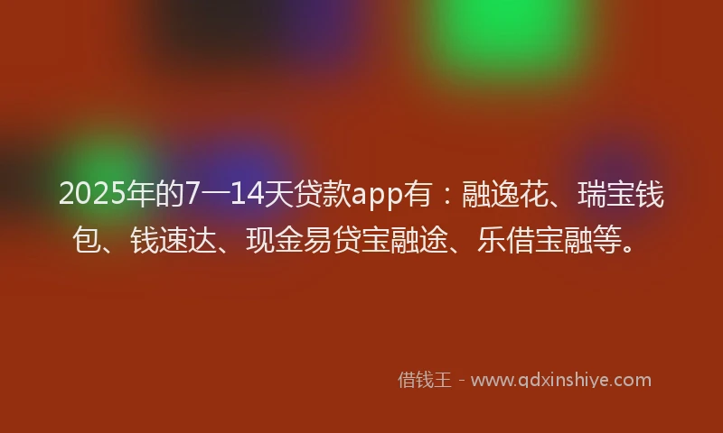 2025年的7一14天贷款app有：融逸花、瑞宝钱包、钱速达、现金易贷宝融途、乐借宝融等。