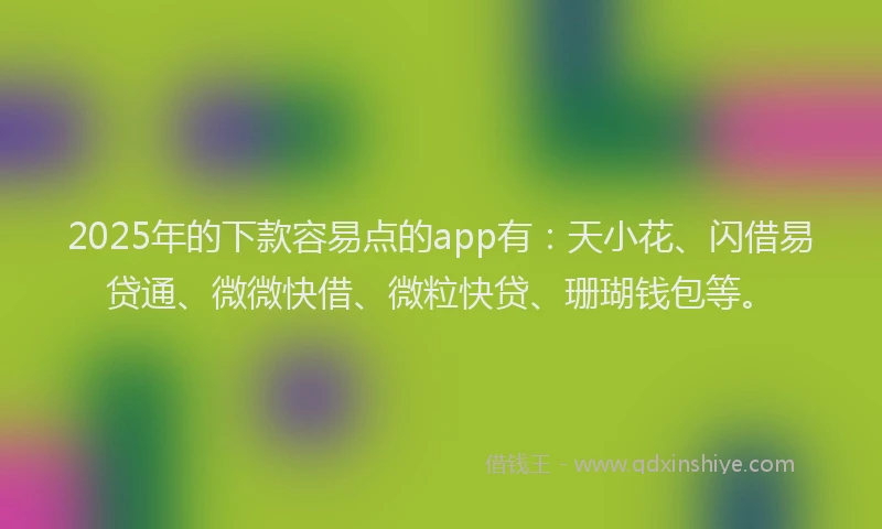 2025年的下款容易点的app有：天小花、闪借易贷通、微微快借、微粒快贷、珊瑚钱包等。