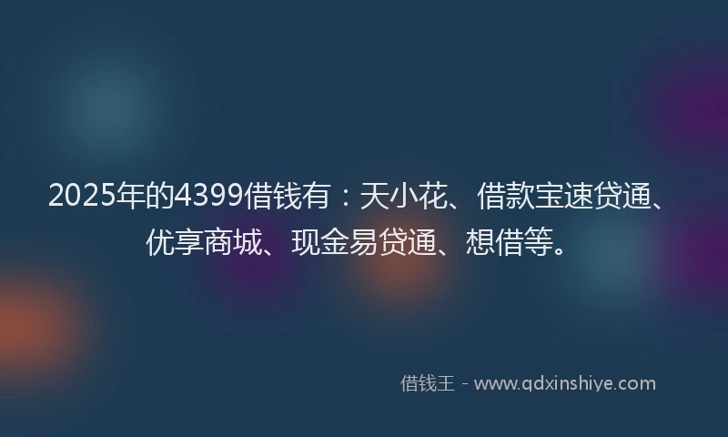 2025年的4399借钱有：天小花、借款宝速贷通、优享商城、现金易贷通、想借等。
