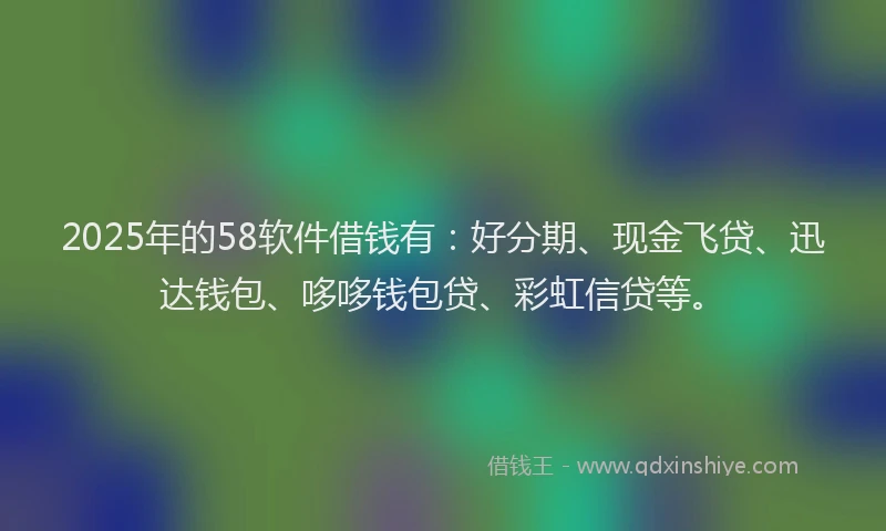 2025年的58软件借钱有：好分期、现金飞贷、迅达钱包、哆哆钱包贷、彩虹信贷等。
