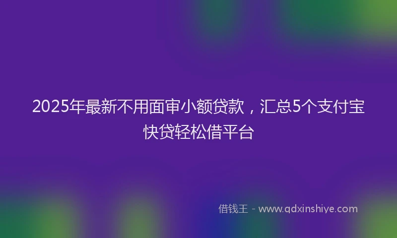 2025年最新不用面审小额贷款，汇总5个支付宝快贷轻松借平台