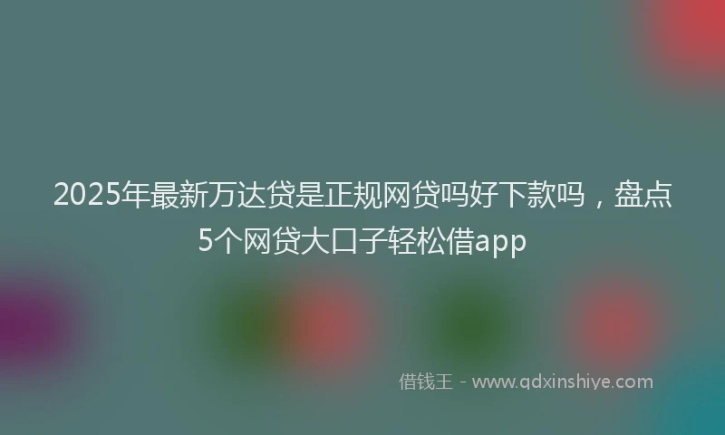 2025年最新万达贷是正规网贷吗好下款吗，盘点5个网贷大口子轻松借app