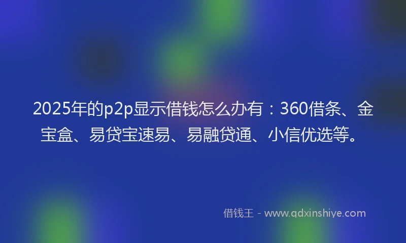 2025年的p2p显示借钱怎么办有：360借条、金宝盒、易贷宝速易、易融贷通、小信优选等。
