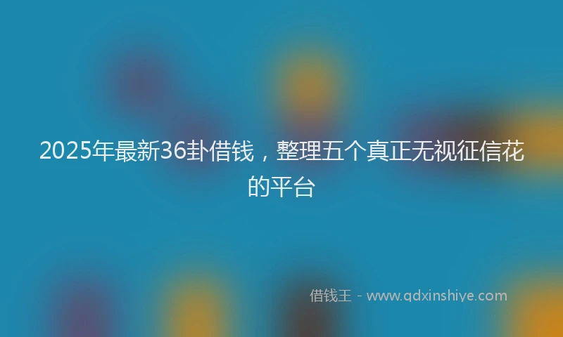 2025年最新36卦借钱，整理五个真正无视征信花的平台