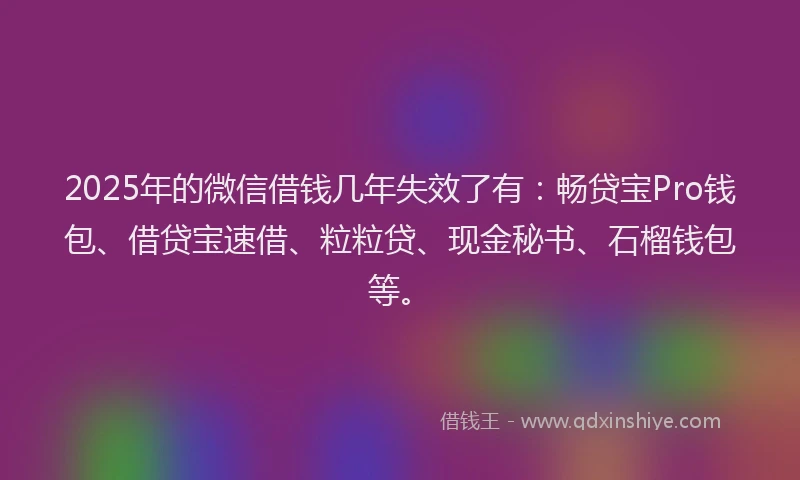2025年的微信借钱几年失效了有：畅贷宝Pro钱包、借贷宝速借、粒粒贷、现金秘书、石榴钱包等。