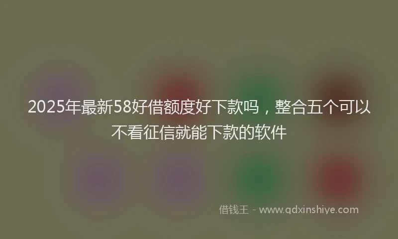 2025年最新58好借额度好下款吗，整合五个可以不看征信就能下款的软件
