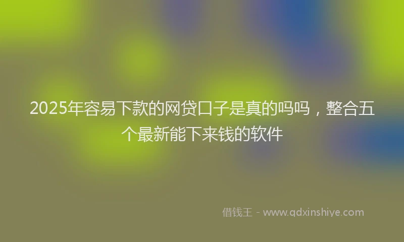 2025年容易下款的网贷口子是真的吗吗，整合五个最新能下来钱的软件