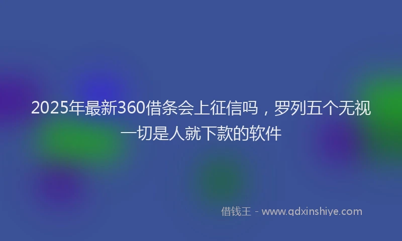 2025年最新360借条会上征信吗，罗列五个无视一切是人就下款的软件