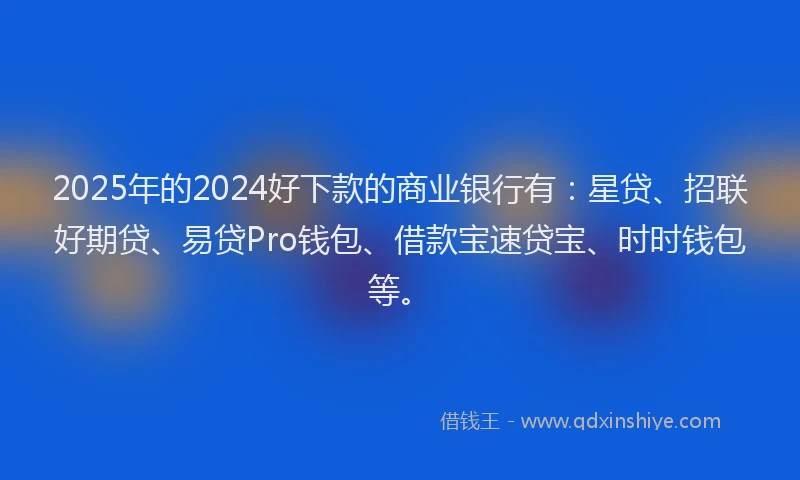 2025年的2024好下款的商业银行有：星贷、招联好期贷、易贷Pro钱包、借款宝速贷宝、时时钱包等。