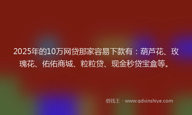 2025年的10万网贷那家容易下款有：葫芦花、玫瑰花、佑佑商城、粒粒贷、现金秒贷宝盒等。