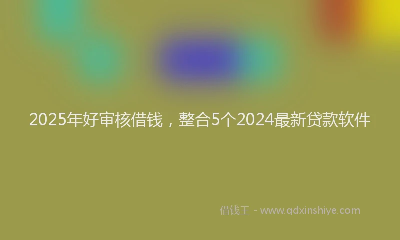 2025年好审核借钱，整合5个2024最新贷款软件