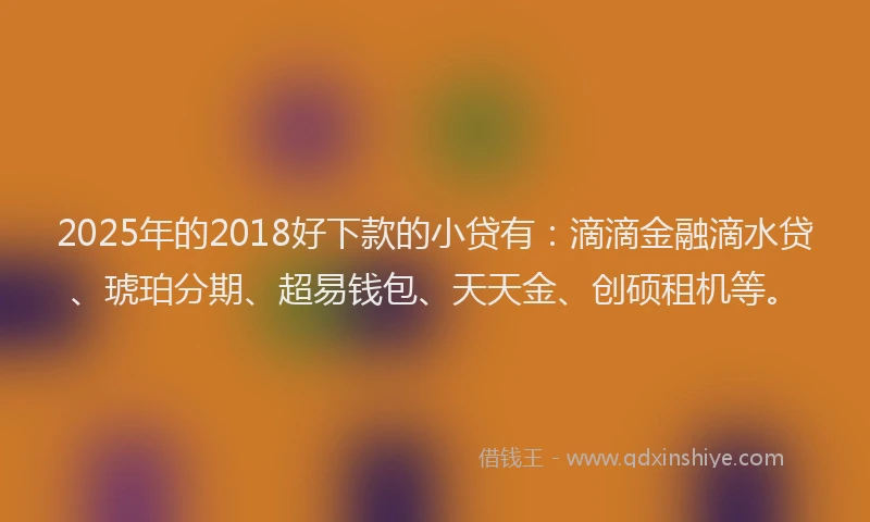 2025年的2018好下款的小贷有：滴滴金融滴水贷、琥珀分期、超易钱包、天天金、创硕租机等。