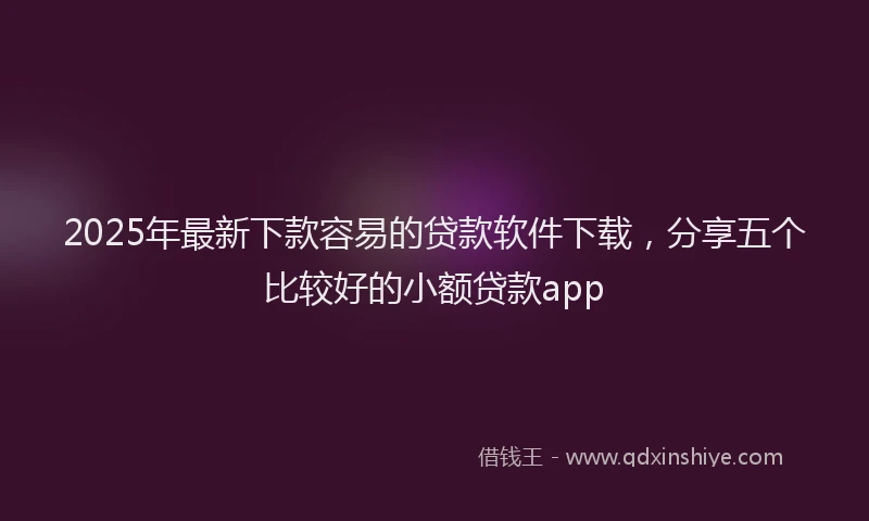 2025年最新下款容易的贷款软件下载，分享五个比较好的小额贷款app