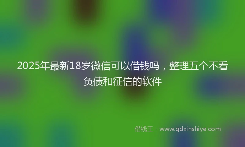 2025年最新18岁微信可以借钱吗，整理五个不看负债和征信的软件