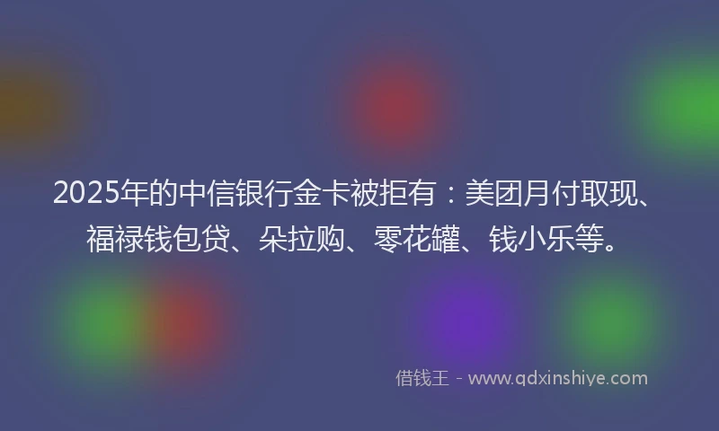 2025年的中信银行金卡被拒有：美团月付取现、福禄钱包贷、朵拉购、零花罐、钱小乐等。