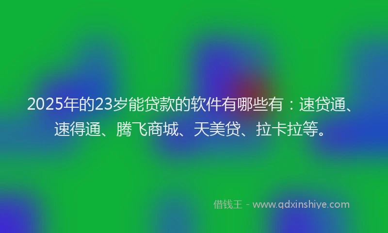 2025年的23岁能贷款的软件有哪些有：速贷通、速得通、腾飞商城、天美贷、拉卡拉等。