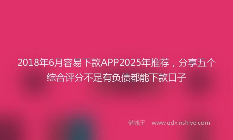2018年6月容易下款APP2025年推荐，分享五个综合评分不足有负债都能下款口子