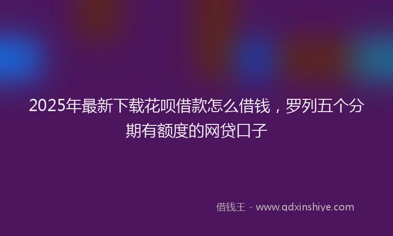 2025年最新下载花呗借款怎么借钱，罗列五个分期有额度的网贷口子